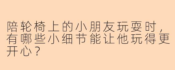 陪轮椅上的小朋友玩耍时，有哪些小细节能让他玩得更开心？