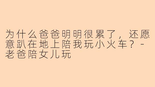 为什么爸爸明明很累了，还愿意趴在地上陪我玩小火车？