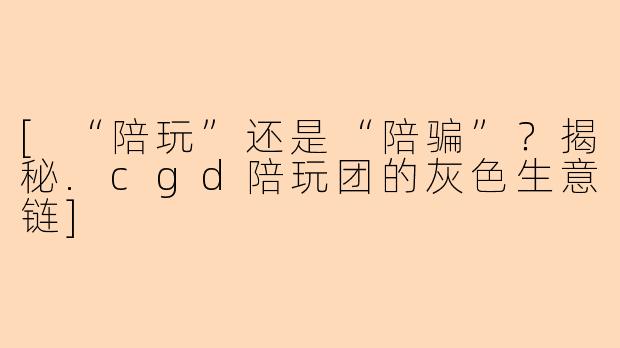 [“陪玩”还是“陪骗”？揭秘.cgd陪玩团的灰色生意链]
