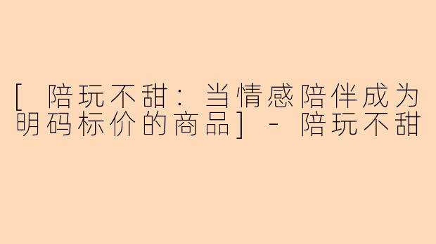 [陪玩不甜：当情感陪伴成为明码标价的商品]-陪玩不甜