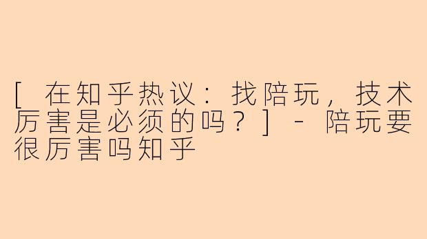 [在知乎热议：找陪玩，技术厉害是必须的吗？]-陪玩要很厉害吗知乎