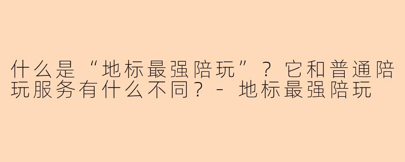 什么是“地标最强陪玩”?它和普通陪玩服务有什么不同?-地标最强陪玩