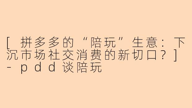 [拼多多的“陪玩”生意：下沉市场社交消费的新切口？]-pdd谈陪玩