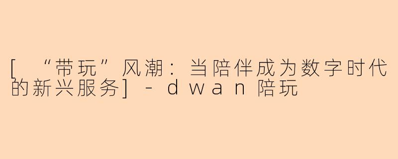 [“带玩”风潮：当陪伴成为数字时代的新兴服务]-dwan陪玩