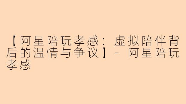 【阿星陪玩孝感：虚拟陪伴背后的温情与争议】-阿星陪玩孝感