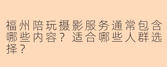 福州陪玩摄影服务通常包含哪些内容？适合哪些人群选择？