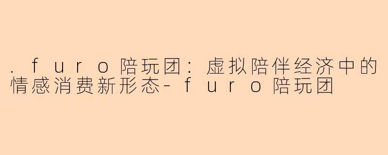 .furo陪玩团:虚拟陪伴经济中的情感消费新形态-furo陪玩团