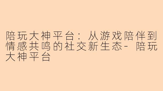 陪玩大神平台：从游戏陪伴到情感共鸣的社交新生态-陪玩大神平台
