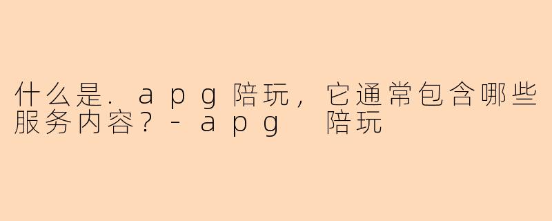 什么是.apg陪玩，它通常包含哪些服务内容？-apg 陪玩