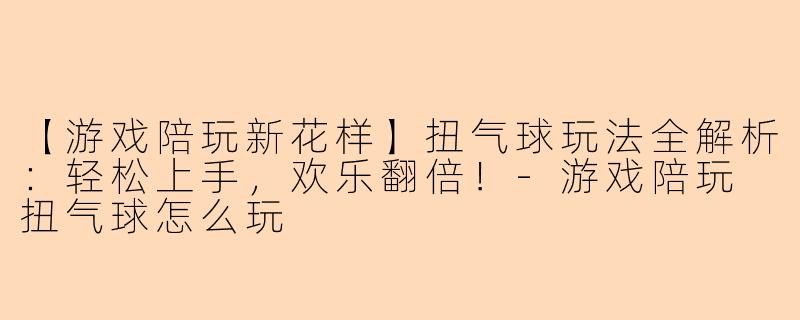 【游戏陪玩新花样】扭气球玩法全解析：轻松上手，欢乐翻倍！-游戏陪玩 扭气球怎么玩