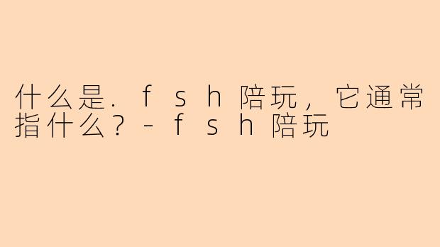 什么是.fsh陪玩，它通常指什么？