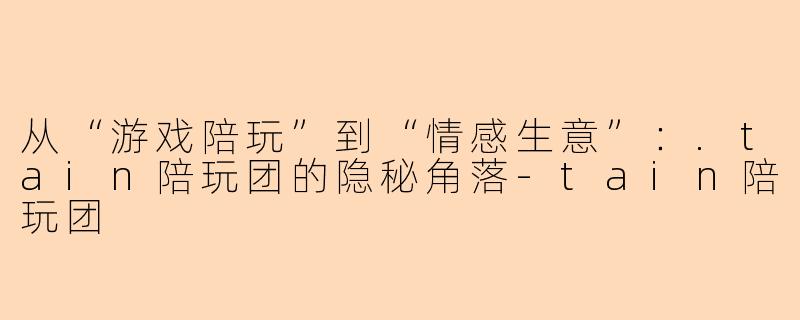 从“游戏陪玩”到“情感生意”：.tain陪玩团的隐秘角落-tain陪玩团
