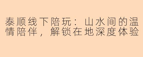 泰顺线下陪玩:山水间的温情陪伴,解锁在地深度体验