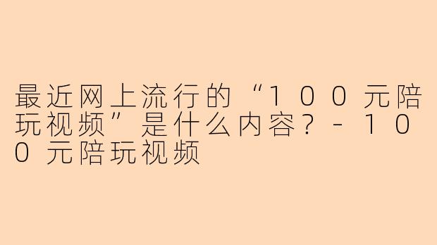 最近网上流行的“100元陪玩视频”是什么内容？-100元陪玩视频