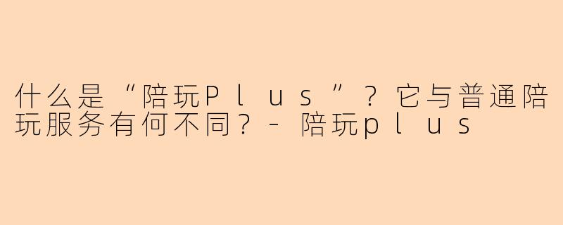 什么是“陪玩Plus”？它与普通陪玩服务有何不同？-陪玩plus