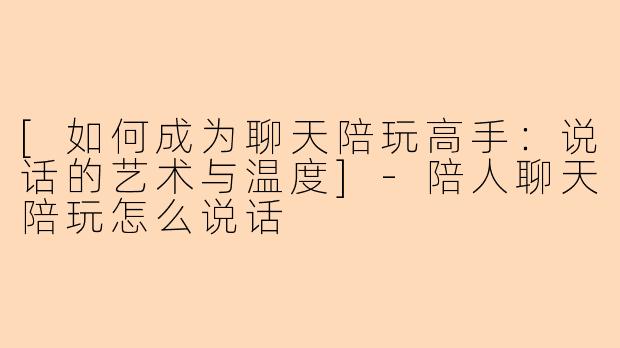 [如何成为聊天陪玩高手：说话的艺术与温度]