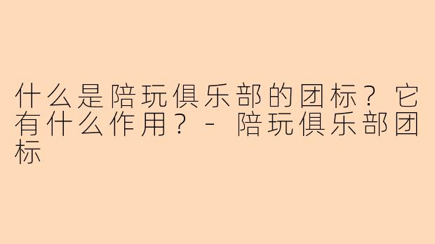 什么是陪玩俱乐部的团标?它有什么作用?-陪玩俱乐部团标