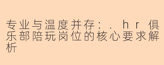 专业与温度并存：.hr俱乐部陪玩岗位的核心要求解析