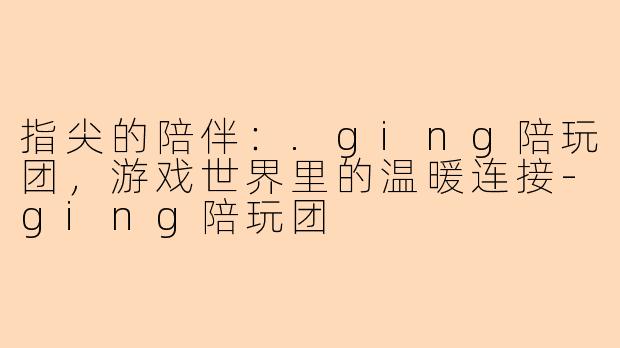 指尖的陪伴：.ging陪玩团，游戏世界里的温暖连接-ging陪玩团