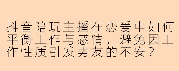 抖音陪玩主播在恋爱中如何平衡工作与感情,避免因工作性质引发男友的不安?