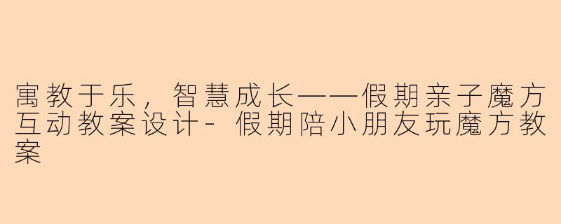寓教于乐，智慧成长——假期亲子魔方互动教案设计-假期陪小朋友玩魔方教案
