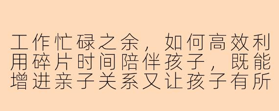 工作忙碌之余，如何高效利用碎片时间陪伴孩子，既能增进亲子关系又让孩子有所收获？