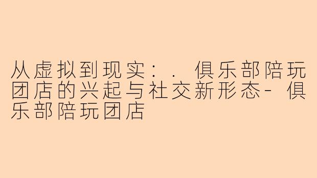 从虚拟到现实：.俱乐部陪玩团店的兴起与社交新形态-俱乐部陪玩团店