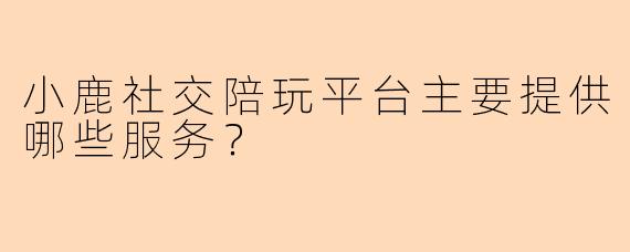 小鹿社交陪玩平台主要提供哪些服务？