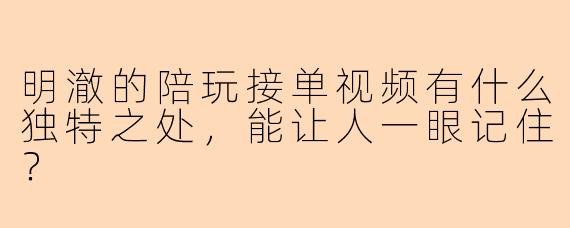 明澈的陪玩接单视频有什么独特之处，能让人一眼记住？