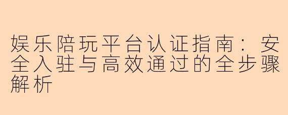 娱乐陪玩平台认证指南:安全入驻与高效通过的全步骤解析