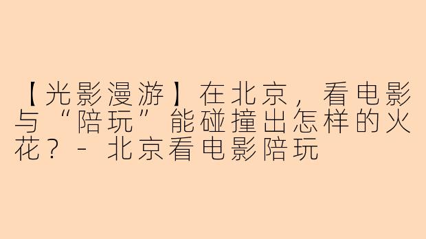 【光影漫游】在北京，看电影与“陪玩”能碰撞出怎样的火花？-北京看电影陪玩