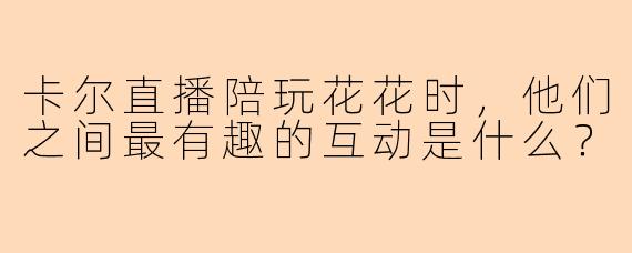 卡尔直播陪玩花花时，他们之间最有趣的互动是什么？
