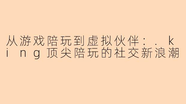 从游戏陪玩到虚拟伙伴：.king顶尖陪玩的社交新浪潮