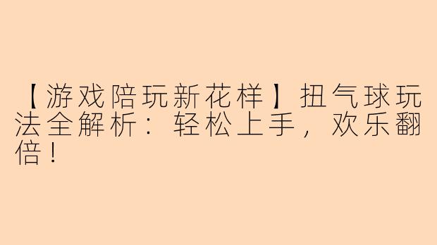 【游戏陪玩新花样】扭气球玩法全解析：轻松上手，欢乐翻倍！