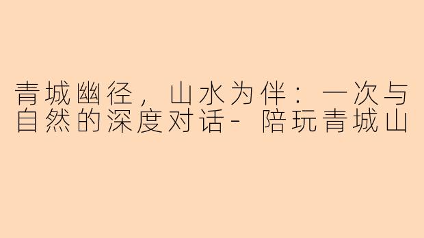 青城幽径,山水为伴:一次与自然的深度对话-陪玩青城山