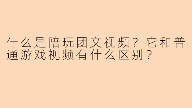 什么是陪玩团文视频？它和普通游戏视频有什么区别？
