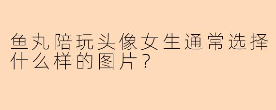鱼丸陪玩头像女生通常选择什么样的图片？
