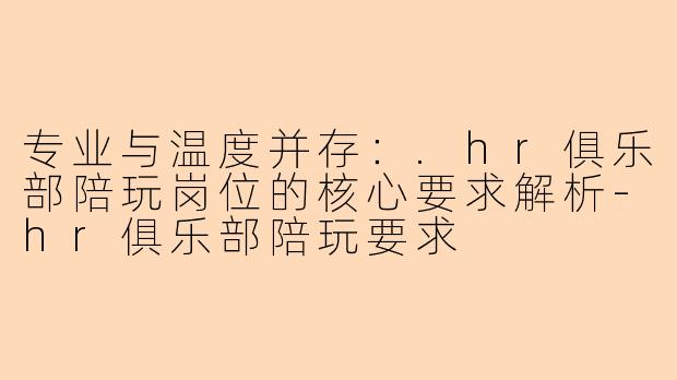专业与温度并存：.hr俱乐部陪玩岗位的核心要求解析-hr俱乐部陪玩要求