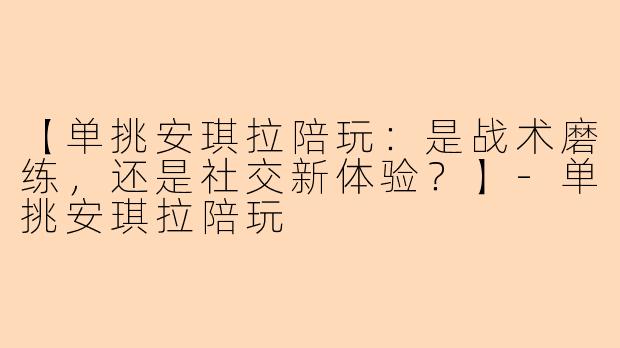【单挑安琪拉陪玩：是战术磨练，还是社交新体验？】-单挑安琪拉陪玩