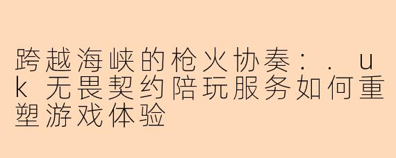 跨越海峡的枪火协奏：.uk无畏契约陪玩服务如何重塑游戏体验