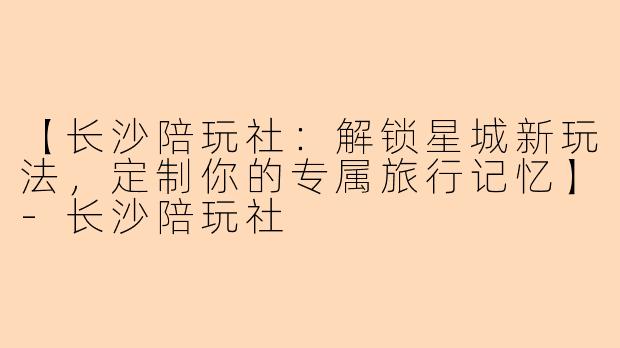 【长沙陪玩社：解锁星城新玩法，定制你的专属旅行记忆】-长沙陪玩社