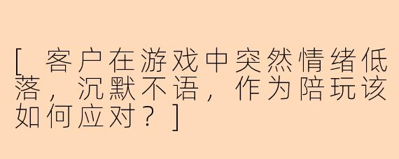 [客户在游戏中突然情绪低落，沉默不语，作为陪玩该如何应对？]