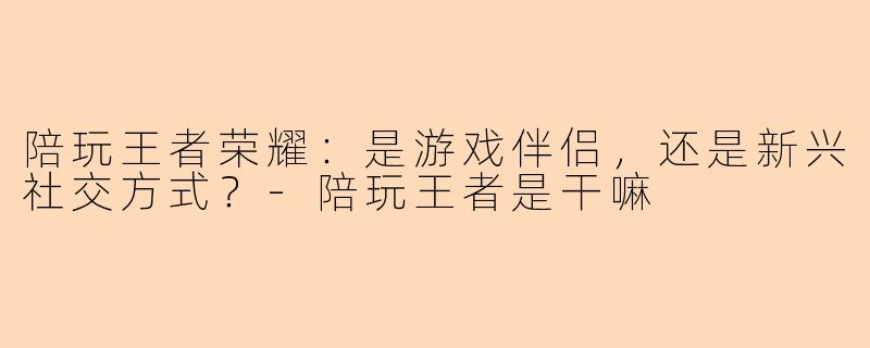 陪玩王者荣耀：是游戏伴侣，还是新兴社交方式？-陪玩王者是干嘛