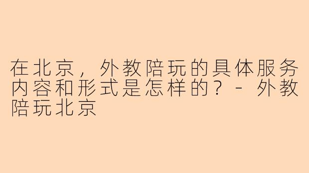 在北京，外教陪玩的具体服务内容和形式是怎样的？-外教陪玩北京