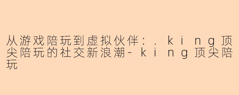 从游戏陪玩到虚拟伙伴：.king顶尖陪玩的社交新浪潮-king顶尖陪玩