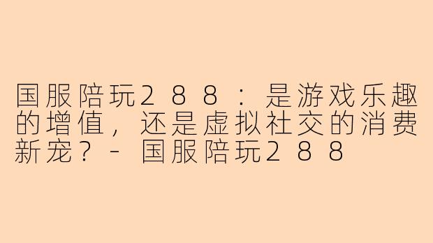 国服陪玩288：是游戏乐趣的增值，还是虚拟社交的消费新宠？