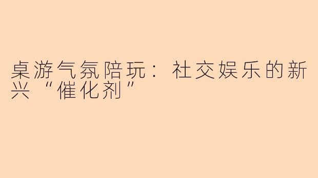 桌游气氛陪玩：社交娱乐的新兴“催化剂”