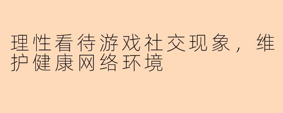 理性看待游戏社交现象，维护健康网络环境