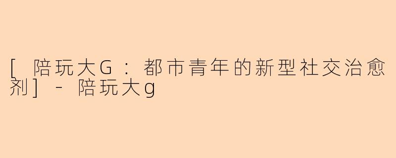 [陪玩大G：都市青年的新型社交治愈剂]-陪玩大g