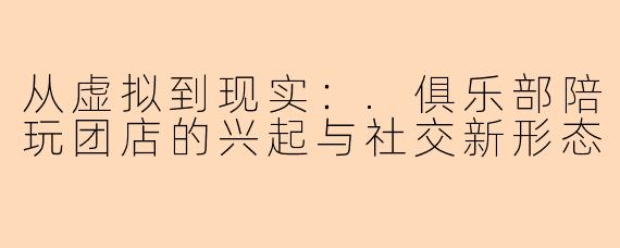 从虚拟到现实：.俱乐部陪玩团店的兴起与社交新形态
